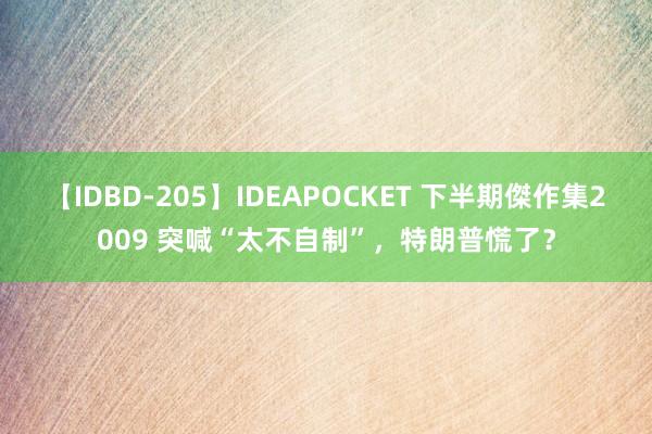 【IDBD-205】IDEAPOCKET 下半期傑作集2009 突喊“太不自制”，特朗普慌了？