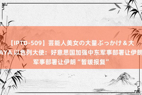 【IPTD-509】芸能人美女の大量ぶっかけ＆大量ごっくん AYA 以色列大使：好意思国加强中东军事部署让伊朗“暂缓报复”