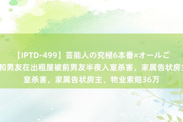 【IPTD-499】芸能人の究極6本番×オールごっくん AYA 女孩和男友在出租屋被前男友半夜入室杀害，家属告状房主、物业索赔36万