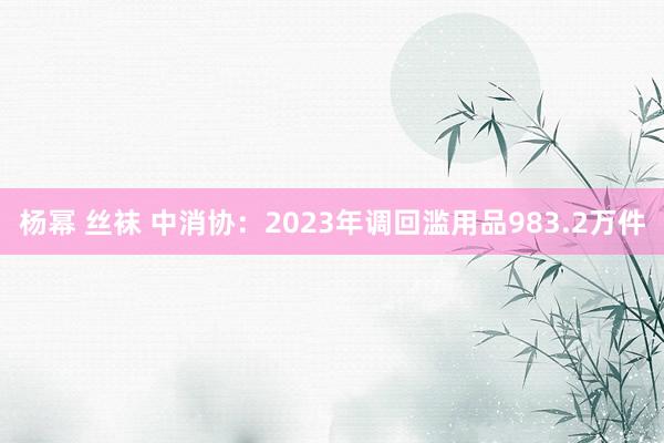 杨幂 丝袜 中消协：2023年调回滥用品983.2万件