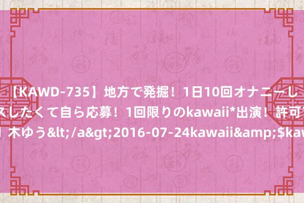 【KAWD-735】地方で発掘！1日10回オナニーしちゃう絶倫少女がセックスしたくて自ら応募！1回限りのkawaii*出演！許可アリAV発売 佐々木ゆう</a>2016-07-24kawaii&$kawaii151分钟 中消协：预制菜、医疗好意思容、直播电商等领域在花费者权柄保护方面仍存问题