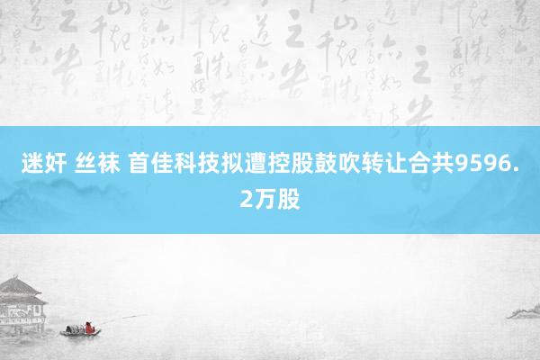 迷奸 丝袜 首佳科技拟遭控股鼓吹转让合共9596.2万股