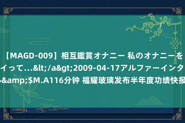 【MAGD-009】相互鑑賞オナニー 私のオナニーを見ながら、あなたもイって…</a>2009-04-17アルファーインターナショナル&$M.A116分钟 福耀玻璃发布半年度功绩快报 归母净利润34.99亿元同比增多23.35%