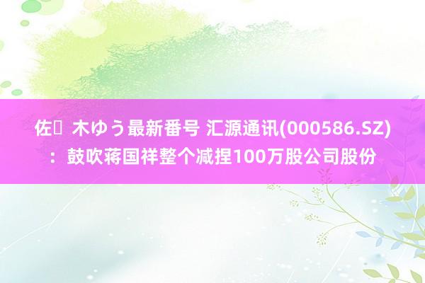 佐々木ゆう最新番号 汇源通讯(000586.SZ)：鼓吹蒋国祥整个减捏100万股公司股份