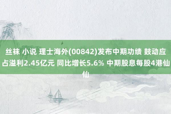 丝袜 小说 理士海外(00842)发布中期功绩 鼓动应占溢利2.45亿元 同比增长5.6% 中期股息每股4港仙