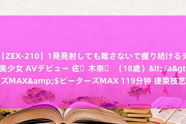 【ZEX-210】1発発射しても離さないで握り続けるチ○ポ大好きパイパン美少女 AVデビュー 佐々木奈々 （18歳）</a>2014-01-15ピーターズMAX&$ピーターズMAX 119分钟 捷荣技艺(002855.SZ)发布半年度功绩，净失掉1.27亿元