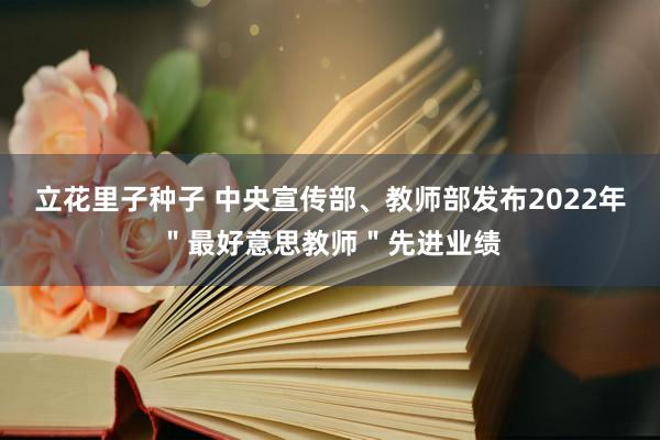 立花里子种子 中央宣传部、教师部发布2022年＂最好意思教师＂先进业绩