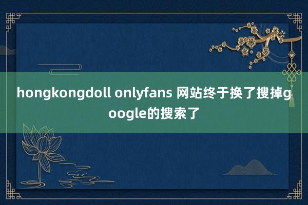 hongkongdoll onlyfans 网站终于换了搜掉google的搜索了