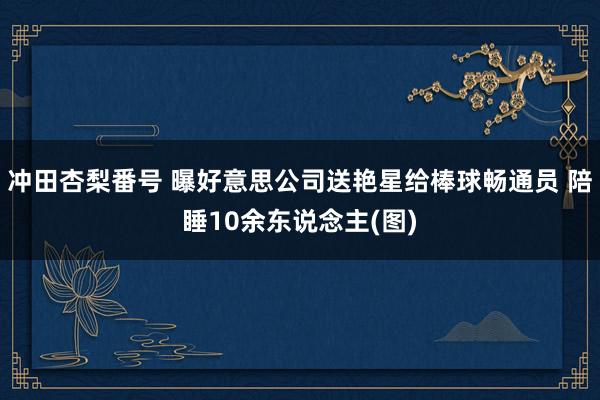 冲田杏梨番号 曝好意思公司送艳星给棒球畅通员 陪睡10余东说念主(图)