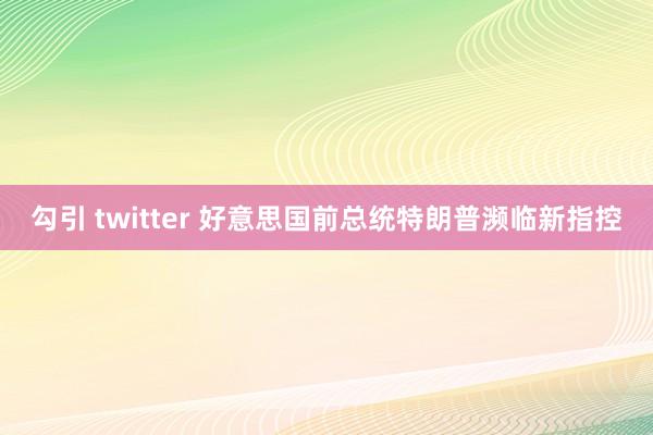 勾引 twitter 好意思国前总统特朗普濒临新指控