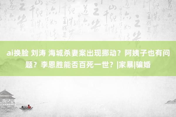 ai换脸 刘涛 海城杀妻案出现挪动？阿姨子也有问题？李恩胜能否百死一世？|家暴|骗婚