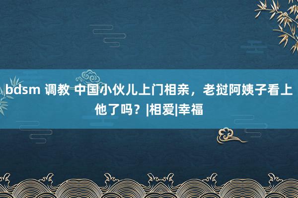 bdsm 调教 中国小伙儿上门相亲，老挝阿姨子看上他了吗？|相爱|幸福