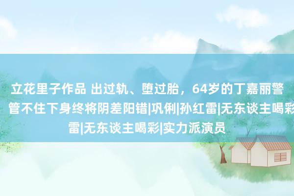 立花里子作品 出过轨、堕过胎，64岁的丁嘉丽警告众东谈主：管不住下身终将阴差阳错|巩俐|孙红雷|无东谈主喝彩|实力派演员