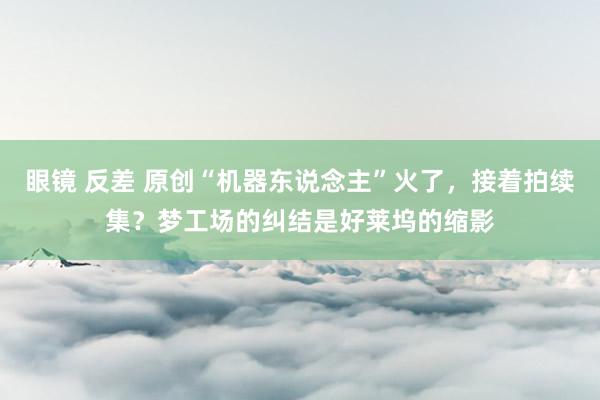 眼镜 反差 原创“机器东说念主”火了，接着拍续集？梦工场的纠结是好莱坞的缩影