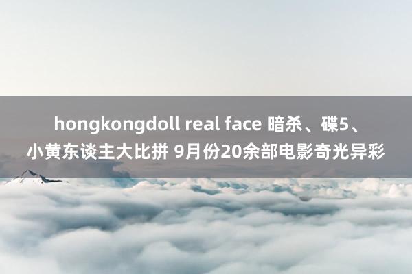 hongkongdoll real face 暗杀、碟5、小黄东谈主大比拼 9月份20余部电影奇光异彩