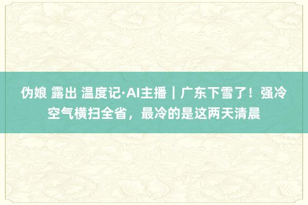 伪娘 露出 温度记·AI主播｜广东下雪了！强冷空气横扫全省，最冷的是这两天清晨