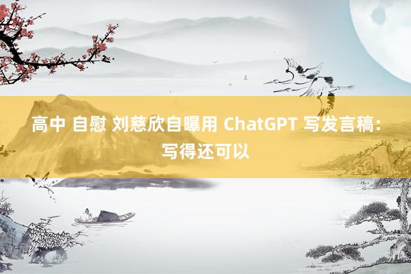 高中 自慰 刘慈欣自曝用 ChatGPT 写发言稿：写得还可以